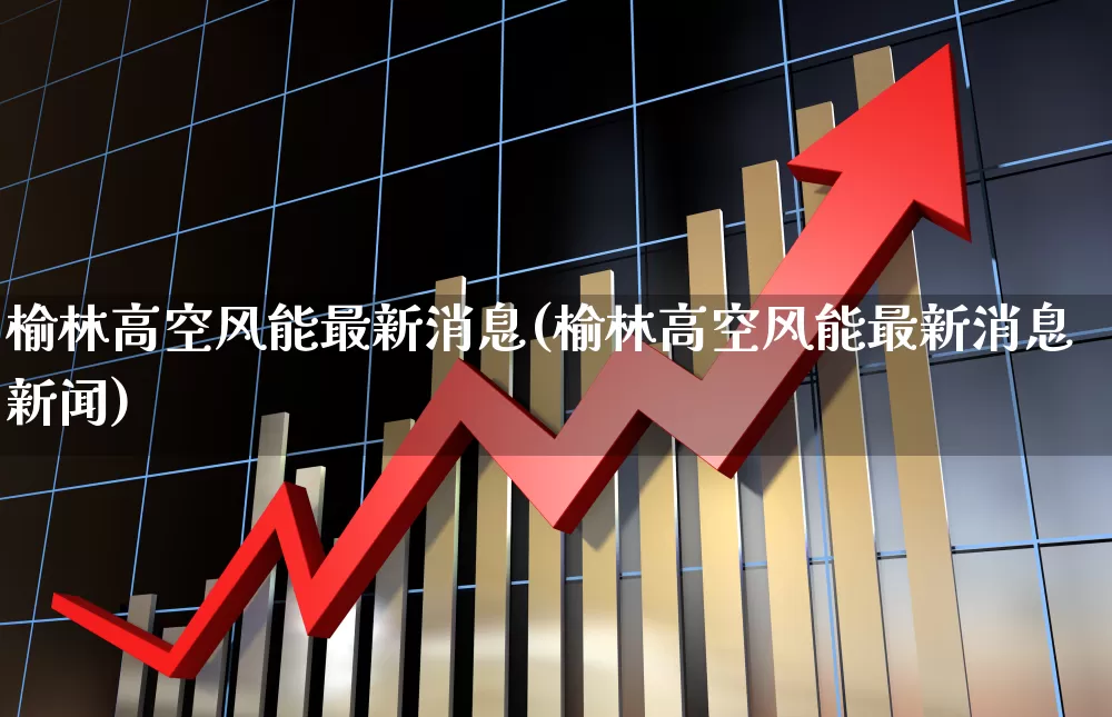 榆林高空风能最新消息(榆林高空风能最新消息新闻)_https://www.nalian8.com_创业板_第1张