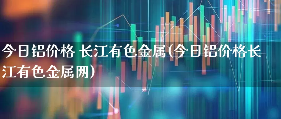 今日铝价格 长江有色金属(今日铝价格长江有色金属网)_https://www.nalian8.com_北交所_第1张