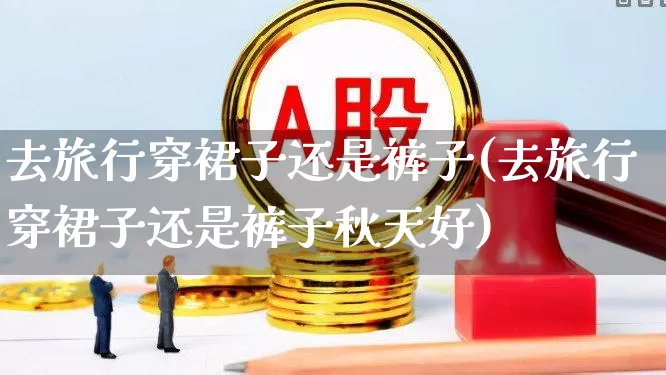 去旅行穿裙子还是裤子(去旅行穿裙子还是裤子秋天好)_https://www.nalian8.com_创业板_第1张