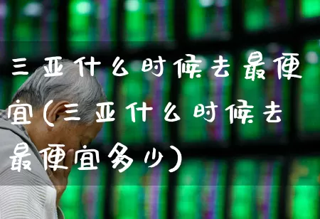 三亚什么时候去最便宜(三亚什么时候去最便宜多少)_https://www.nalian8.com_上交所_第1张