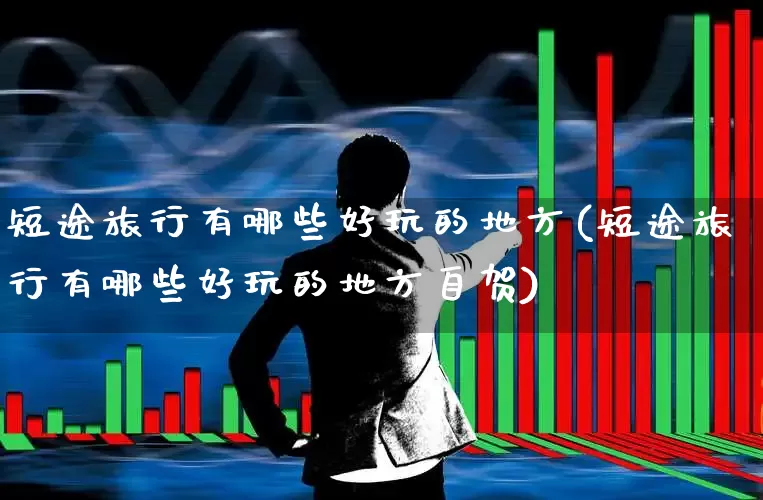 短途旅行有哪些好玩的地方(短途旅行有哪些好玩的地方自贺)_https://www.nalian8.com_深交所_第1张