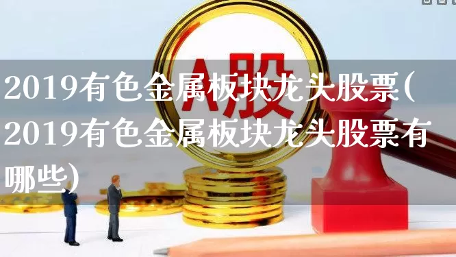 2019有色金属板块龙头股票(2019有色金属板块龙头股票有哪些)_https://www.nalian8.com_科创板_第1张