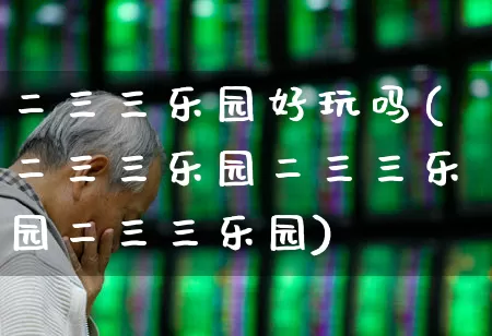 二三三乐园好玩吗(二三三乐园二三三乐园二三三乐园)_https://www.nalian8.com_深交所_第1张