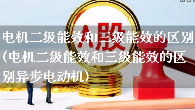 电机二级能效和三级能效的区别(电机二级能效和三级能效的区别异步电动机)_https://www.nalian8.com_创业板_第1张