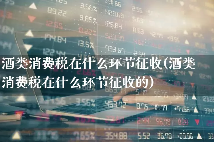 酒类消费税在什么环节征收(酒类消费税在什么环节征收的)_https://www.nalian8.com_上交所_第1张