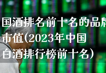 国酒排名前十名的品牌市值(2023年中国白酒排行榜前十名)_https://www.nalian8.com_深交所_第1张