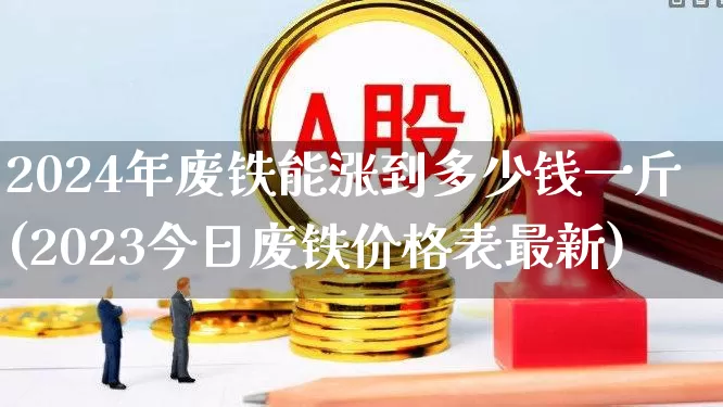 2024年废铁能涨到多少钱一斤(2023今日废铁价格表最新)_https://www.nalian8.com_深交所_第1张