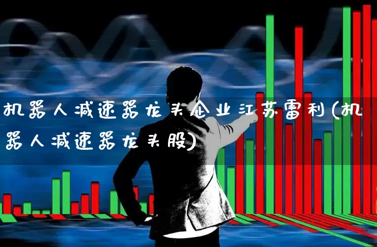 机器人减速器龙头企业江苏雷利(机器人减速器龙头股)_https://www.nalian8.com_深交所_第1张