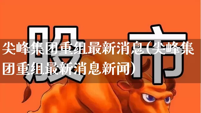 尖峰集团重组最新消息(尖峰集团重组最新消息新闻)_https://www.nalian8.com_科创板_第1张