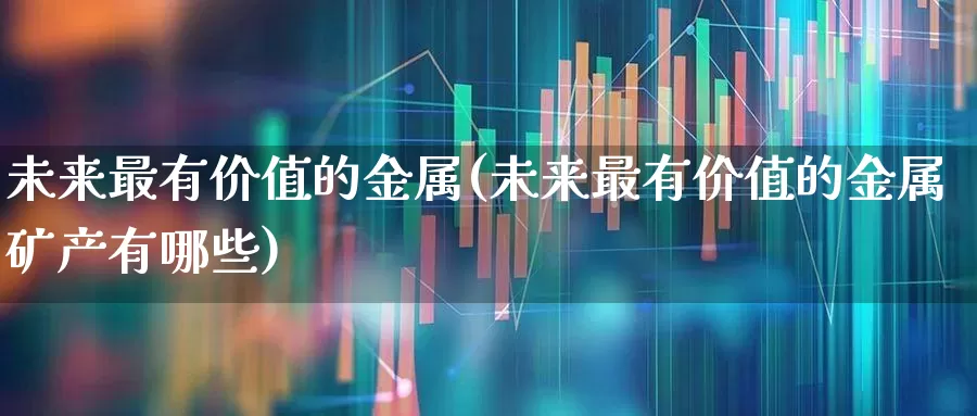 未来最有价值的金属(未来最有价值的金属矿产有哪些)_https://www.nalian8.com_深交所_第1张