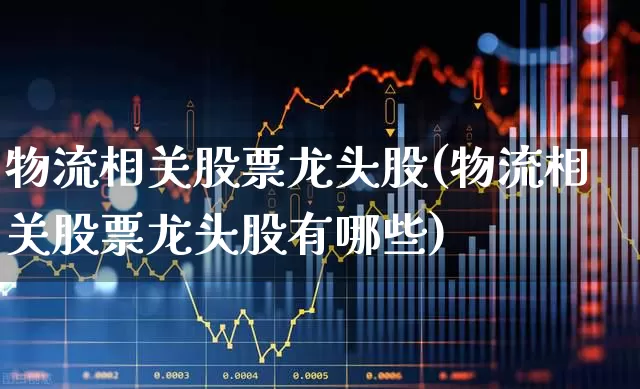物流相关股票龙头股(物流相关股票龙头股有哪些)_https://www.nalian8.com_创业板_第1张