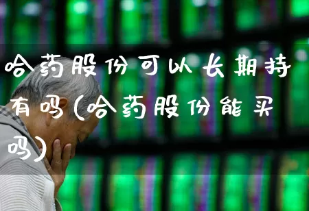 哈药股份可以长期持有吗(哈药股份能买吗)_https://www.nalian8.com_创业板_第1张