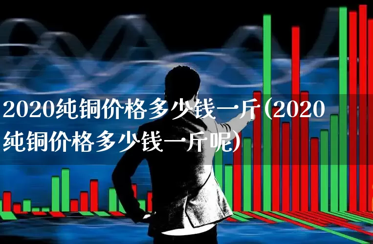 2020纯铜价格多少钱一斤(2020纯铜价格多少钱一斤呢)_https://www.nalian8.com_创业板_第1张