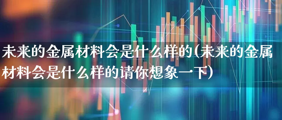 未来的金属材料会是什么样的(未来的金属材料会是什么样的请你想象一下)_https://www.nalian8.com_科创板_第1张