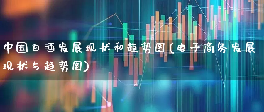 中国白酒发展现状和趋势图(电子商务发展现状与趋势图)_https://www.nalian8.com_北交所_第1张