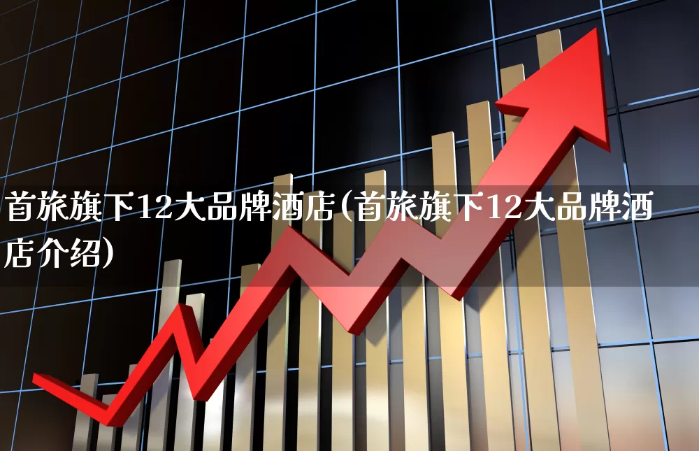 首旅旗下12大品牌酒店(首旅旗下12大品牌酒店介绍)_https://www.nalian8.com_上交所_第1张