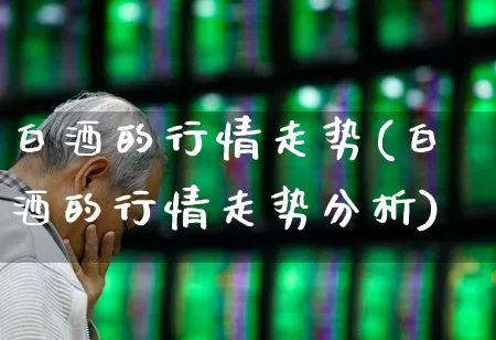 白酒的行情走势(白酒的行情走势分析)_https://www.nalian8.com_创业板_第1张