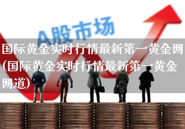 国际黄金实时行情最新第一黄金网(国际黄金实时行情最新第一黄金网道)_https://www.nalian8.com_创业板_第1张