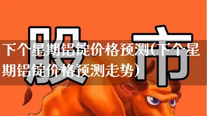 下个星期铝锭价格预测(下个星期铝锭价格预测走势)_https://www.nalian8.com_北交所_第1张