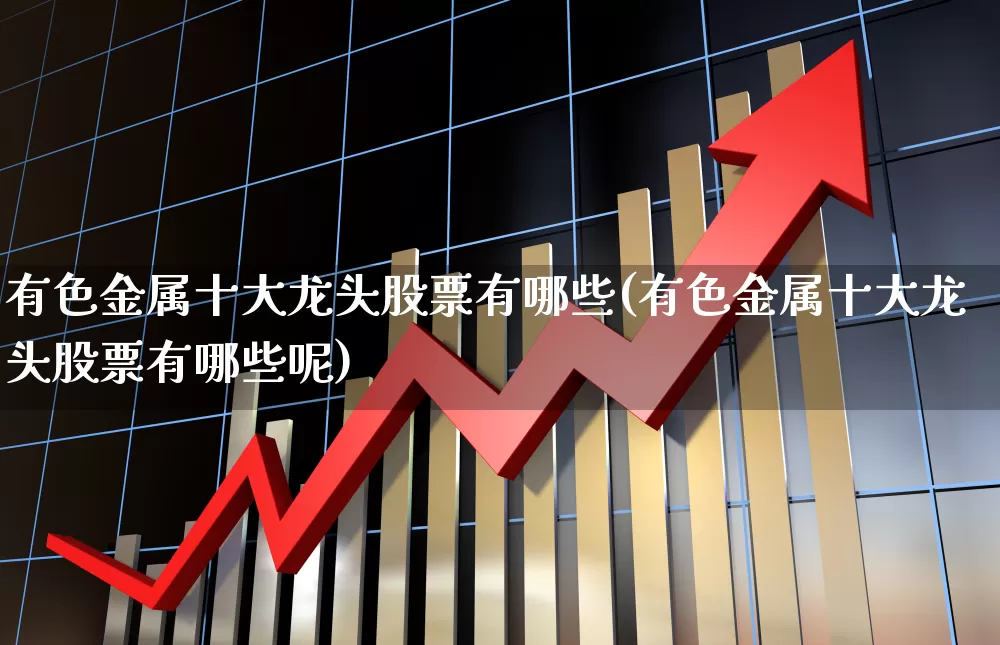 有色金属十大龙头股票有哪些(有色金属十大龙头股票有哪些呢)_https://www.nalian8.com_科创板_第1张