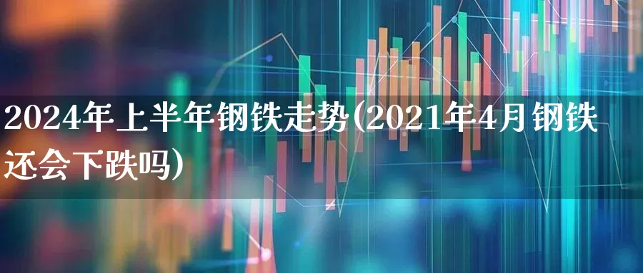 2024年上半年钢铁走势(2021年4月钢铁还会下跌吗)_https://www.nalian8.com_北交所_第1张
