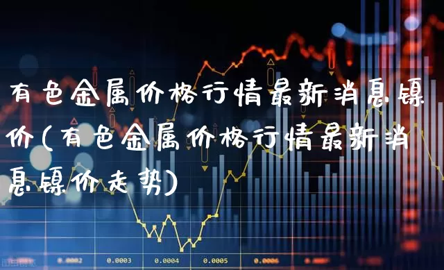 有色金属价格行情最新消息镍价(有色金属价格行情最新消息镍价走势)_https://www.nalian8.com_北交所_第1张