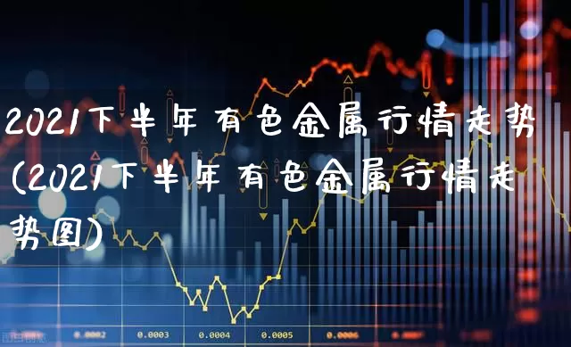 2021下半年有色金属行情走势(2021下半年有色金属行情走势图)_https://www.nalian8.com_北交所_第1张