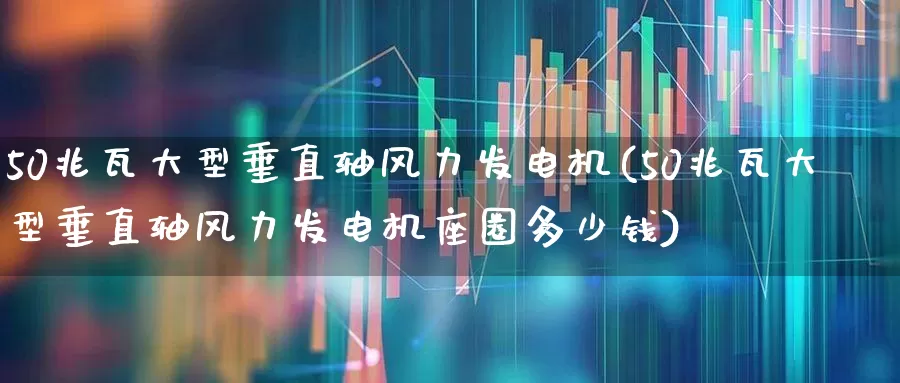 50兆瓦大型垂直轴风力发电机(50兆瓦大型垂直轴风力发电机座圈多少钱)_https://www.nalian8.com_北交所_第1张