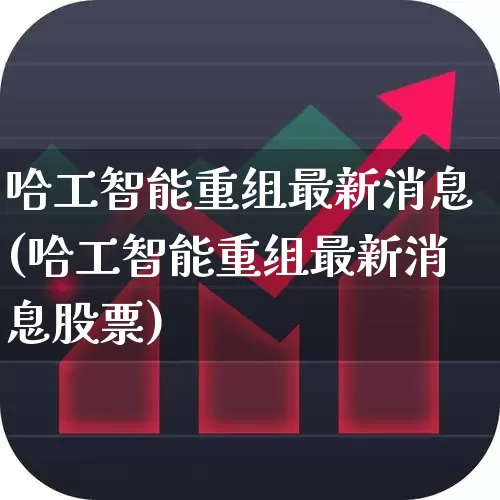 哈工智能重组最新消息(哈工智能重组最新消息股票)_https://www.nalian8.com_上交所_第1张