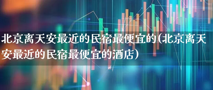 北京离天安最近的民宿最便宜的(北京离天安最近的民宿最便宜的酒店)_https://www.nalian8.com_深交所_第1张