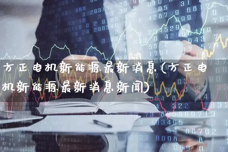 方正电机新能源最新消息(方正电机新能源最新消息新闻)_https://www.nalian8.com_深交所_第1张