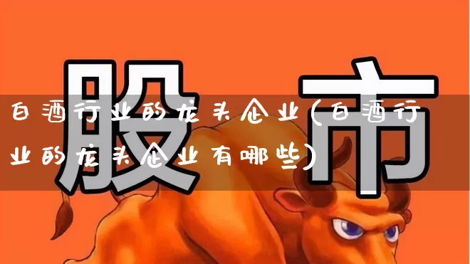 白酒行业的龙头企业(白酒行业的龙头企业有哪些)_https://www.nalian8.com_科创板_第1张