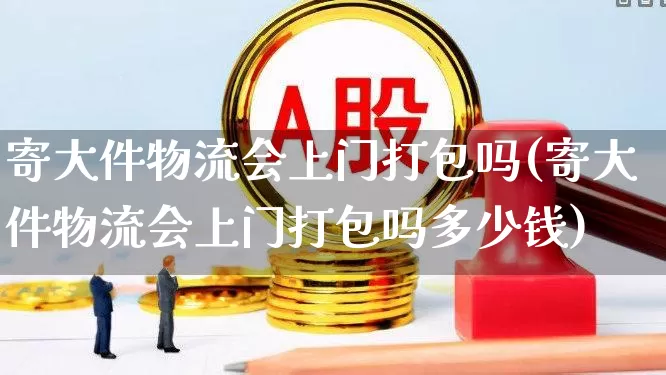 寄大件物流会上门打包吗(寄大件物流会上门打包吗多少钱)_https://www.nalian8.com_创业板_第1张