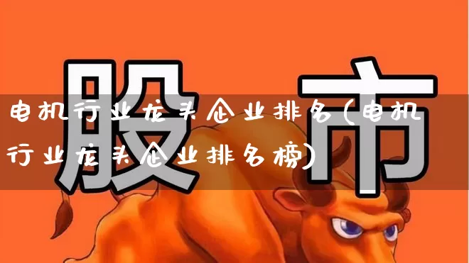 电机行业龙头企业排名(电机行业龙头企业排名榜)_https://www.nalian8.com_上交所_第1张