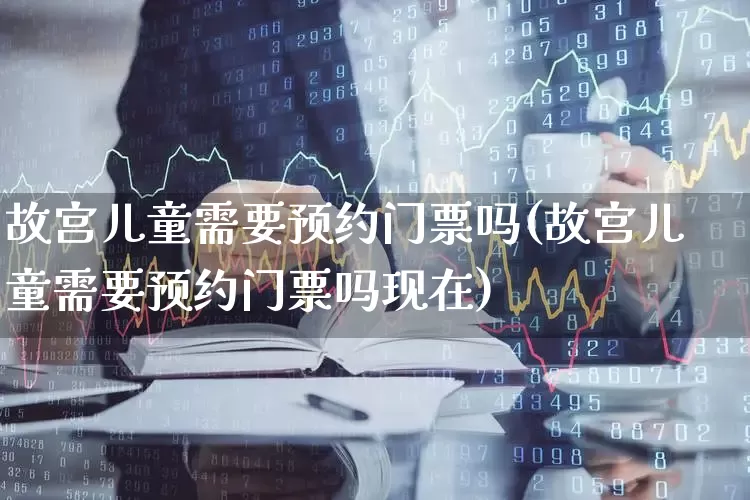 故宫儿童需要预约门票吗(故宫儿童需要预约门票吗现在)_https://www.nalian8.com_上交所_第1张