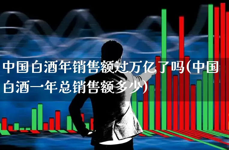 中国白酒年销售额过万亿了吗(中国白酒一年总销售额多少)_https://www.nalian8.com_科创板_第1张