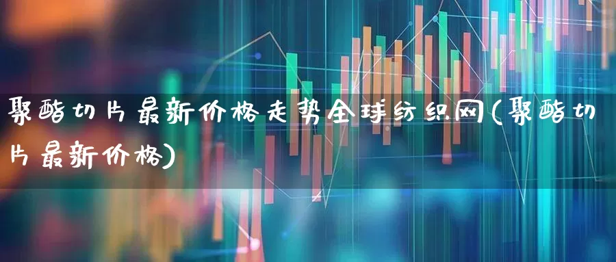 聚酯切片最新价格走势全球纺织网(聚酯切片最新价格)_https://www.nalian8.com_深交所_第1张