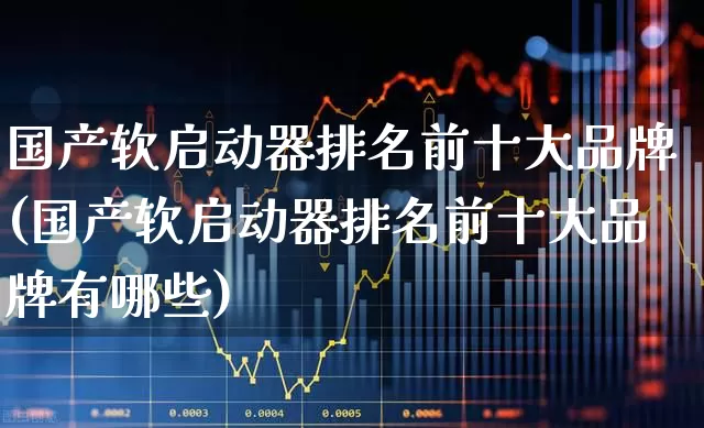 国产软启动器排名前十大品牌(国产软启动器排名前十大品牌有哪些)_https://www.nalian8.com_北交所_第1张