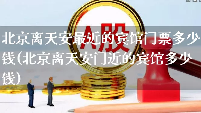 北京离天安最近的宾馆门票多少钱(北京离天安门近的宾馆多少钱)_https://www.nalian8.com_深交所_第1张