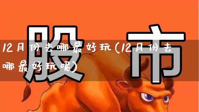 12月份去哪最好玩(12月份去哪最好玩呢)_https://www.nalian8.com_深交所_第1张