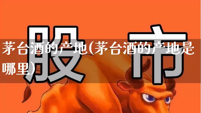 茅台酒的产地(茅台酒的产地是哪里)_https://www.nalian8.com_科创板_第1张
