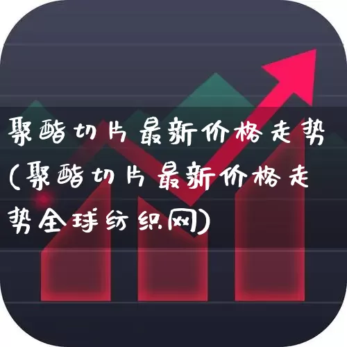 聚酯切片最新价格走势(聚酯切片最新价格走势全球纺织网)_https://www.nalian8.com_创业板_第1张