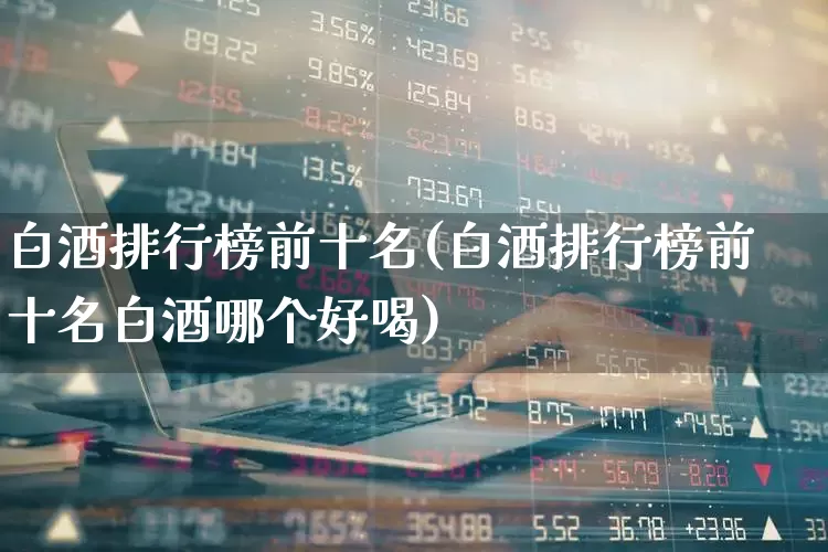 白酒排行榜前十名(白酒排行榜前十名白酒哪个好喝)_https://www.nalian8.com_深交所_第1张