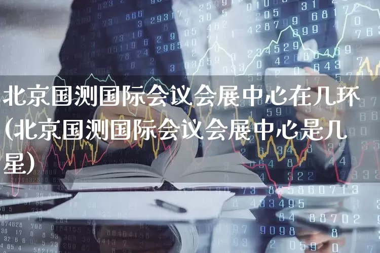北京国测国际会议会展中心在几环(北京国测国际会议会展中心是几星)_https://www.nalian8.com_创业板_第1张