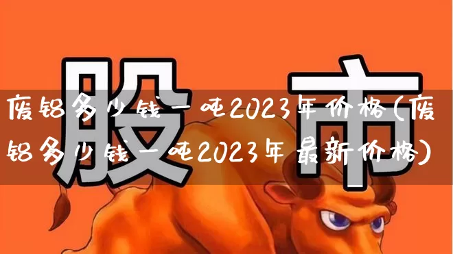 废铝多少钱一吨2023年价格(废铝多少钱一吨2023年最新价格)_https://www.nalian8.com_创业板_第1张