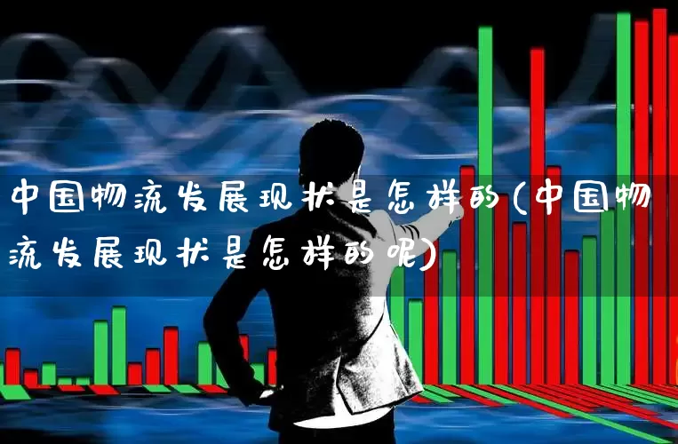中国物流发展现状是怎样的(中国物流发展现状是怎样的呢)_https://www.nalian8.com_深交所_第1张