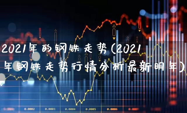 2021年的钢铁走势(2021年钢铁走势行情分析最新明年)_https://www.nalian8.com_科创板_第1张