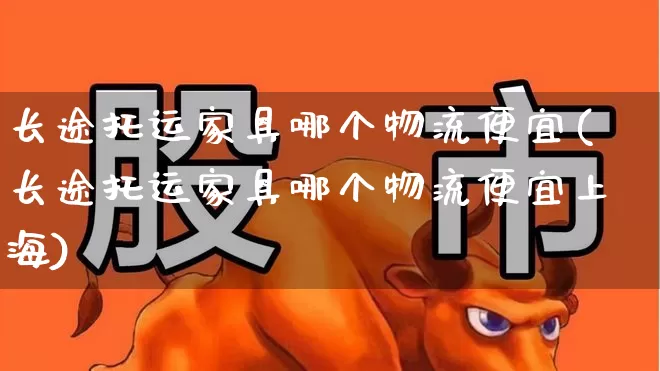 长途托运家具哪个物流便宜(长途托运家具哪个物流便宜上海)_https://www.nalian8.com_创业板_第1张
