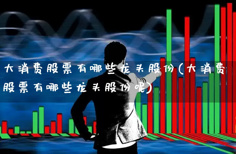 大消费股票有哪些龙头股份(大消费股票有哪些龙头股份呢)_https://www.nalian8.com_科创板_第1张