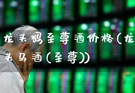 龙头码至尊酒价格(龙头马酒(至尊))_https://www.nalian8.com_创业板_第1张